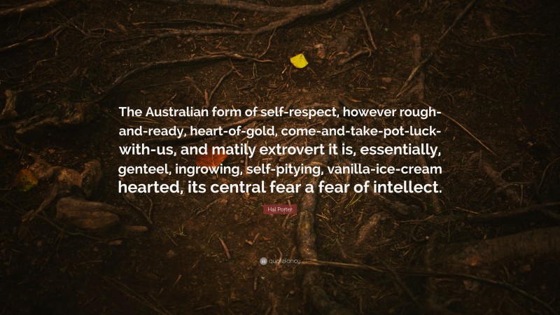 Hal Porter Quote: “The Australian form of self-respect, however rough-and-ready, heart-of-gold, come-and-take-pot-luck-with-us, and matily extrovert it is, essentially, genteel, ingrowing, self-pitying, vanilla-ice-cream hearted, its central fear a fear of intellect.”