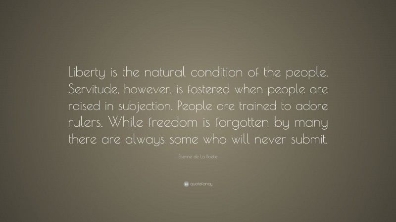 Étienne de La Boétie Quote: “Liberty is the natural condition of the people. Servitude, however, is fostered when people are raised in subjection. People are trained to adore rulers. While freedom is forgotten by many there are always some who will never submit.”