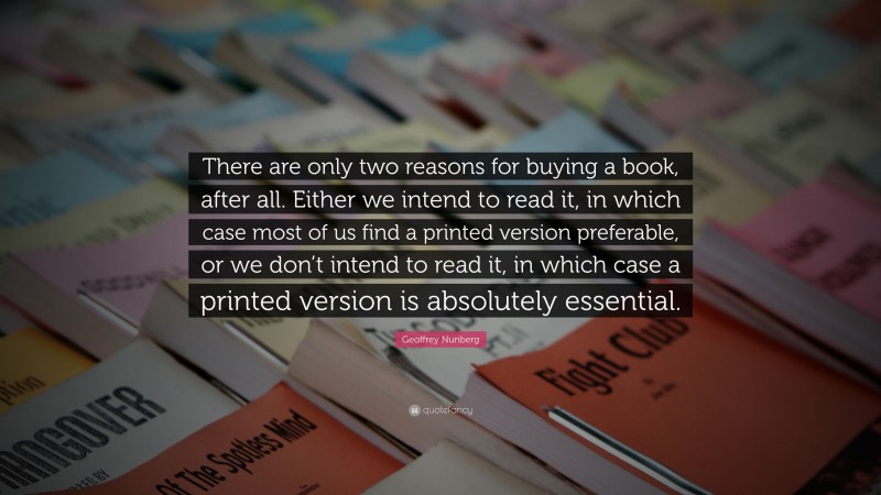 Geoffrey Nunberg Quote: “There are only two reasons for buying a book, after all. Either we intend to read it, in which case most of us find a printed version preferable, or we don’t intend to read it, in which case a printed version is absolutely essential.”