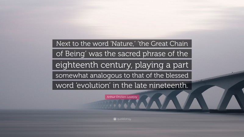 Arthur Oncken Lovejoy Quote: “Next to the word ‘Nature,’ ‘the Great Chain of Being’ was the sacred phrase of the eighteenth century, playing a part somewhat analogous to that of the blessed word ‘evolution’ in the late nineteenth.”