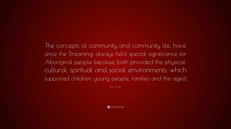 Ken Wyatt Quote: “The concepts of community and community life, have since the Dreaming, always held special significance for Aboriginal people because both provided the physical, cultural, spiritual and social environments, which supported children, young people, families and the aged.”