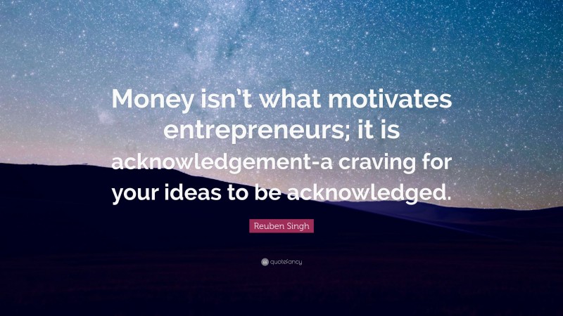 Reuben Singh Quote: “Money isn’t what motivates entrepreneurs; it is acknowledgement-a craving for your ideas to be acknowledged.”