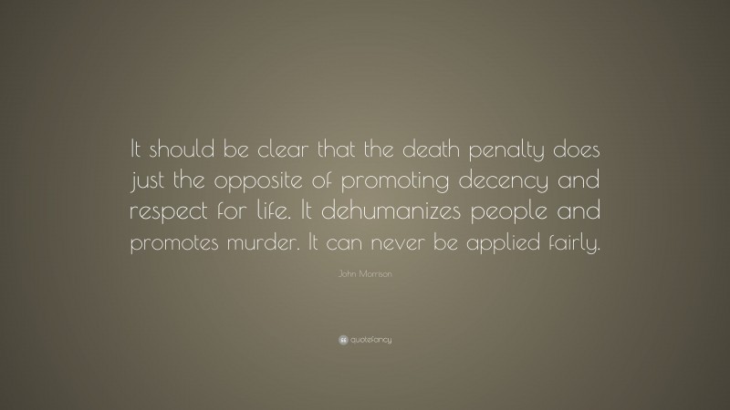 John Morrison Quote: “It should be clear that the death penalty does just the opposite of promoting decency and respect for life. It dehumanizes people and promotes murder. It can never be applied fairly.”