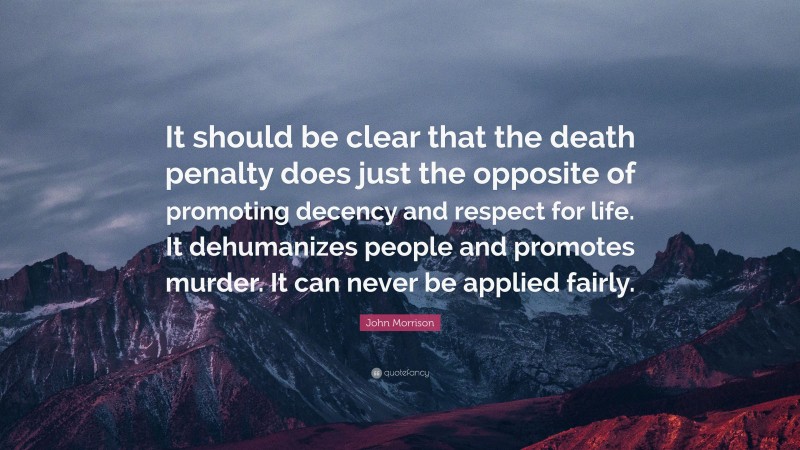 John Morrison Quote: “It should be clear that the death penalty does just the opposite of promoting decency and respect for life. It dehumanizes people and promotes murder. It can never be applied fairly.”