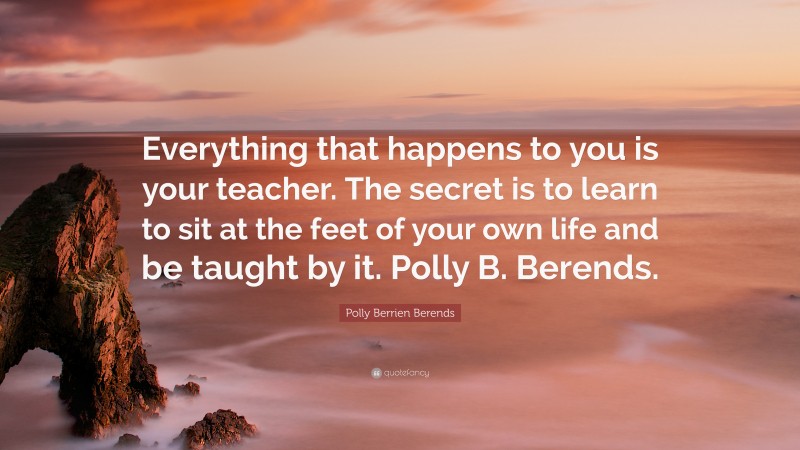 Polly Berrien Berends Quote: “Everything that happens to you is your teacher. The secret is to learn to sit at the feet of your own life and be taught by it. Polly B. Berends.”