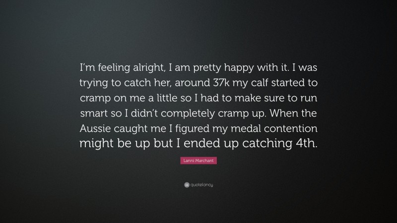 Lanni Marchant Quote: “I’m feeling alright, I am pretty happy with it. I was trying to catch her, around 37k my calf started to cramp on me a little so I had to make sure to run smart so I didn’t completely cramp up. When the Aussie caught me I figured my medal contention might be up but I ended up catching 4th.”