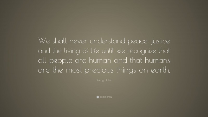 Wally Hickel Quote: “We shall never understand peace, justice and the living of life until we recognize that all people are human and that humans are the most precious things on earth.”