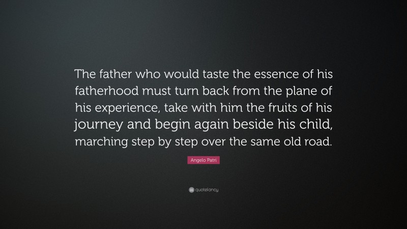 Angelo Patri Quote: “The father who would taste the essence of his fatherhood must turn back from the plane of his experience, take with him the fruits of his journey and begin again beside his child, marching step by step over the same old road.”
