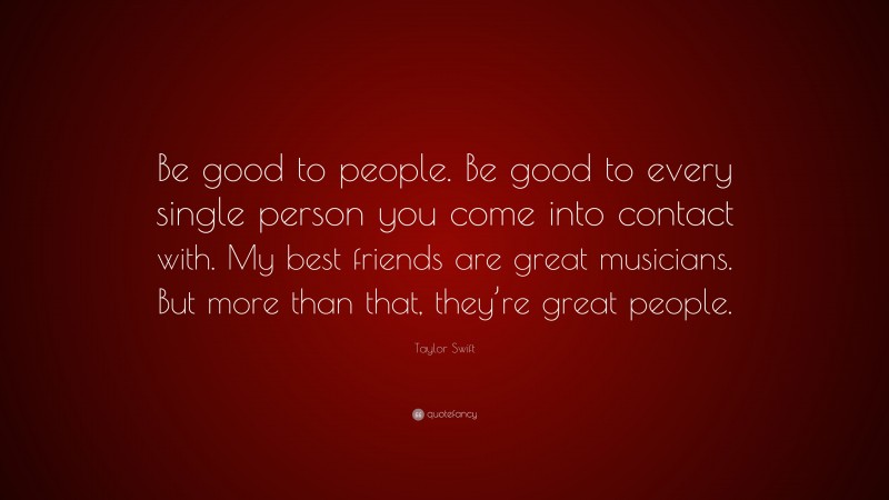 Taylor Swift Quote: “Be good to people. Be good to every single person you come into contact with. My best friends are great musicians. But more than that, they’re great people.”