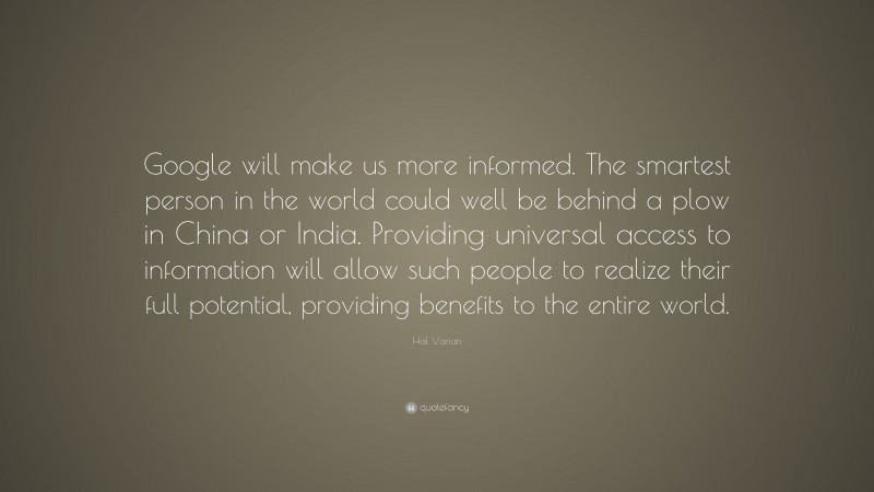 Hal Varian Quote: “Google will make us more informed. The smartest person in the world could well be behind a plow in China or India. Providing universal access to information will allow such people to realize their full potential, providing benefits to the entire world.”