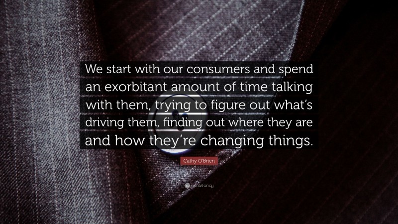 Cathy O'Brien Quote: “We start with our consumers and spend an exorbitant amount of time talking with them, trying to figure out what’s driving them, finding out where they are and how they’re changing things.”