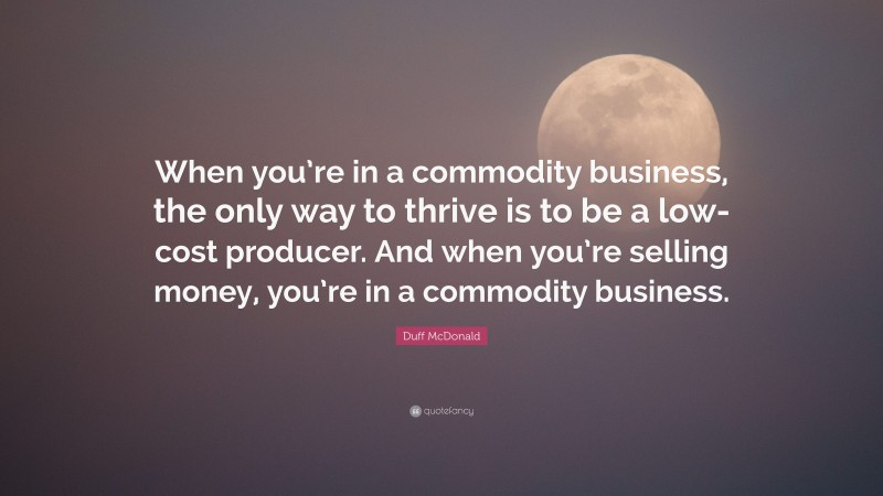 Duff McDonald Quote: “When you’re in a commodity business, the only way to thrive is to be a low-cost producer. And when you’re selling money, you’re in a commodity business.”