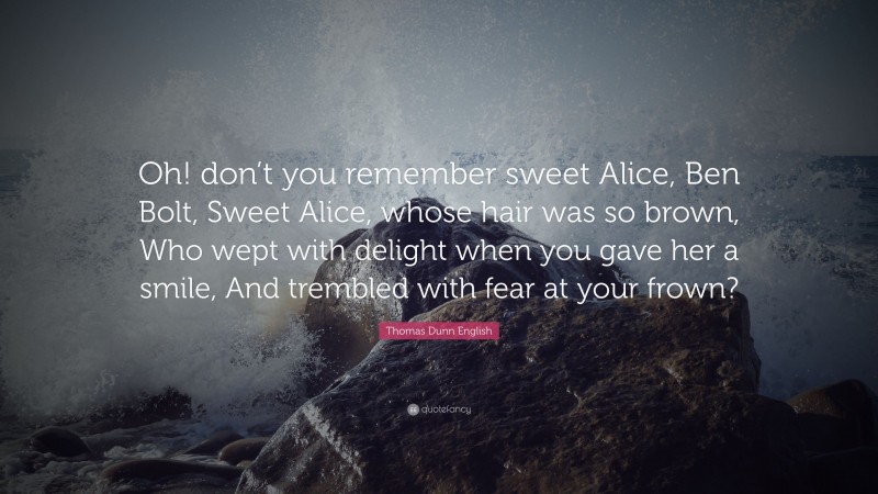 Thomas Dunn English Quote: “Oh! don’t you remember sweet Alice, Ben Bolt, Sweet Alice, whose hair was so brown, Who wept with delight when you gave her a smile, And trembled with fear at your frown?”