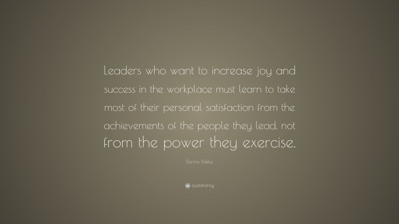 Dennis Bakke Quote: “Leaders who want to increase joy and success in the workplace must learn to take most of their personal satisfaction from the achievements of the people they lead, not from the power they exercise.”