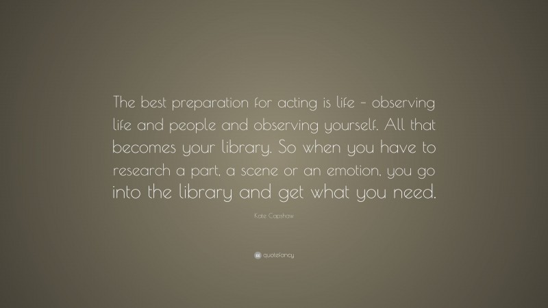 Kate Capshaw Quote: “The best preparation for acting is life – observing life and people and observing yourself. All that becomes your library. So when you have to research a part, a scene or an emotion, you go into the library and get what you need.”