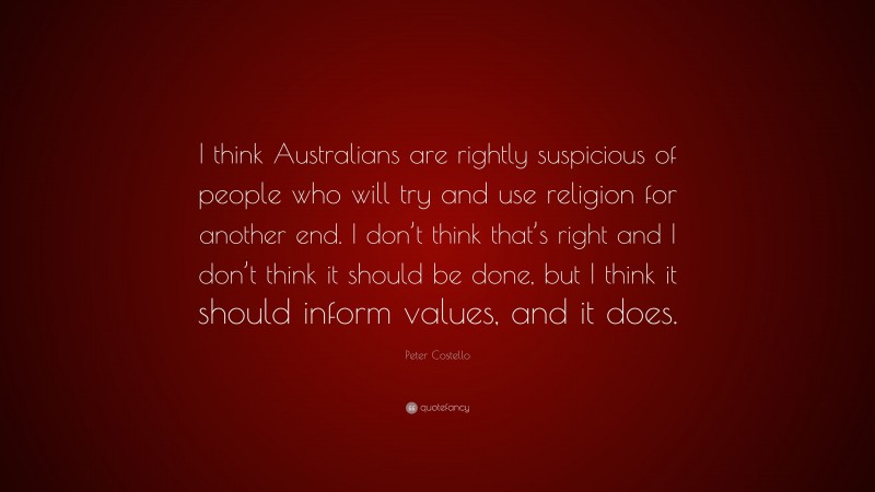 Peter Costello Quote: “I think Australians are rightly suspicious of people who will try and use religion for another end. I don’t think that’s right and I don’t think it should be done, but I think it should inform values, and it does.”