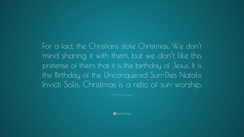 Anne Nicol Gaylor Quote: “For a fact, the Christians stole Christmas. We don’t mind sharing it with them, but we don’t like this pretense of theirs that it is the birthday of Jesus. It is the Birthday of the Unconquered Sun-Dies Natalis Invicti Solis. Christmas is a relic of sun worship.”