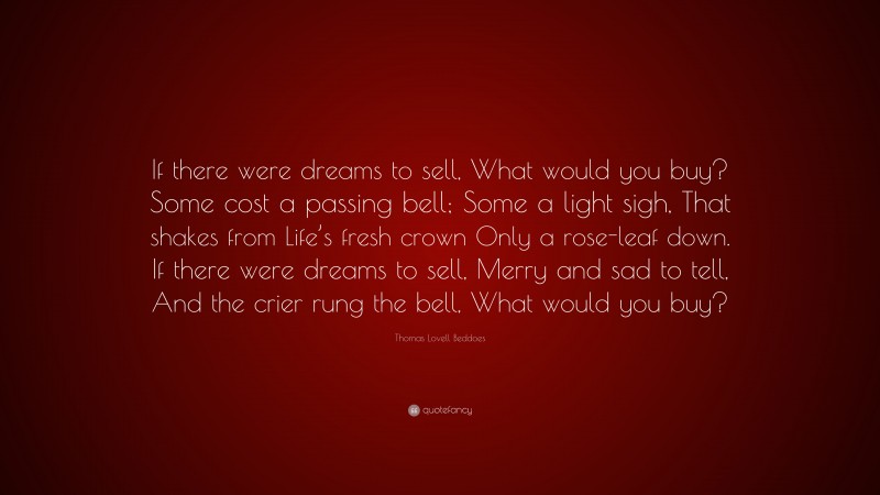 Thomas Lovell Beddoes Quote: “If there were dreams to sell, What would you buy? Some cost a passing bell; Some a light sigh, That shakes from Life’s fresh crown Only a rose-leaf down. If there were dreams to sell, Merry and sad to tell, And the crier rung the bell, What would you buy?”