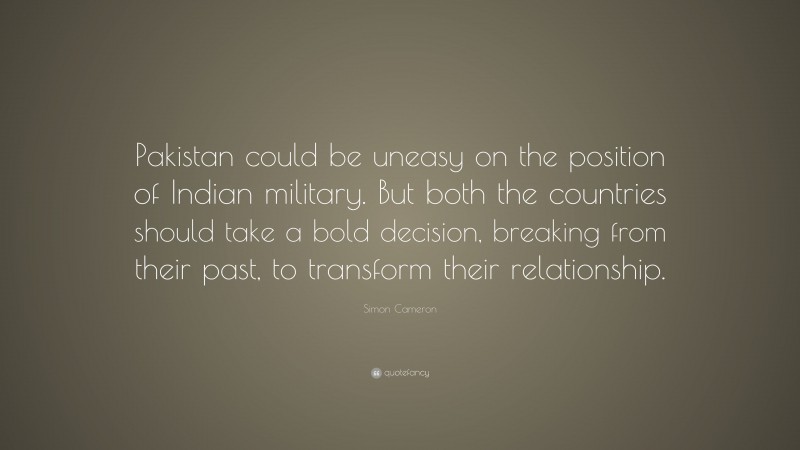 Simon Cameron Quote: “Pakistan could be uneasy on the position of Indian military. But both the countries should take a bold decision, breaking from their past, to transform their relationship.”