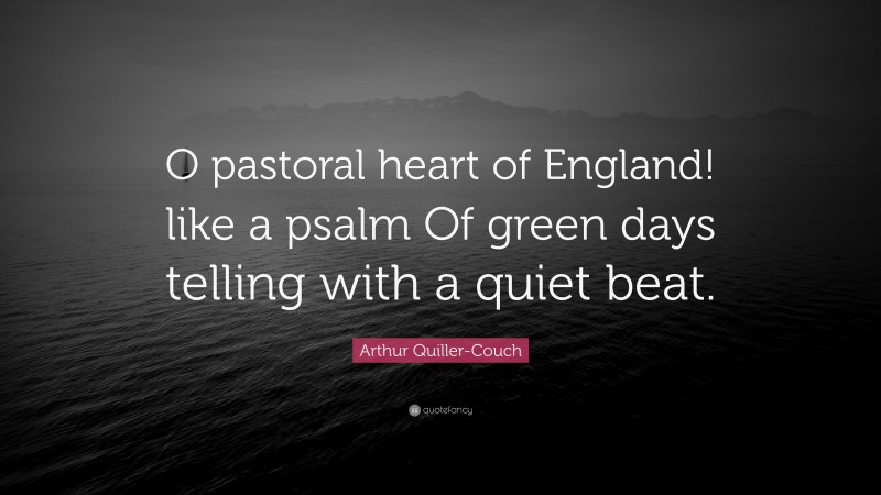 Arthur Quiller-Couch Quote: “O pastoral heart of England! like a psalm Of green days telling with a quiet beat.”