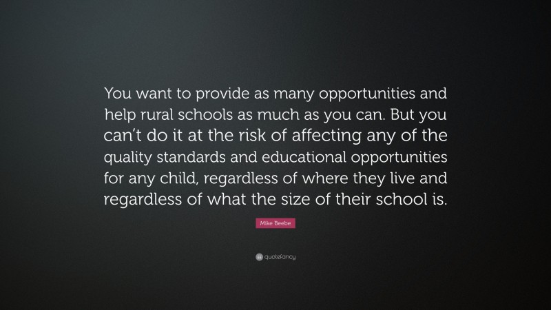 Mike Beebe Quote: “You want to provide as many opportunities and help rural schools as much as you can. But you can’t do it at the risk of affecting any of the quality standards and educational opportunities for any child, regardless of where they live and regardless of what the size of their school is.”