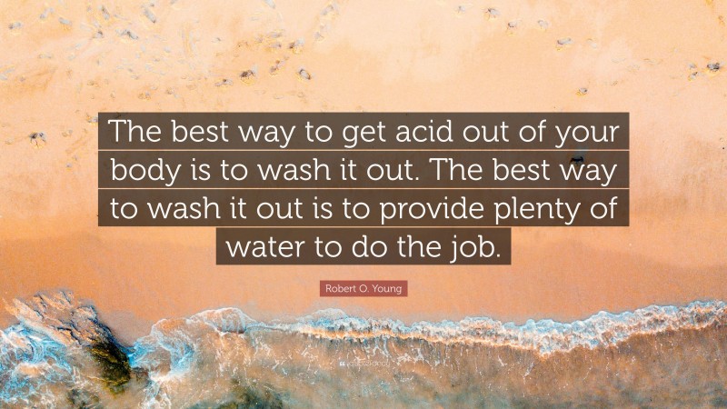 Robert O. Young Quote: “The best way to get acid out of your body is to wash it out. The best way to wash it out is to provide plenty of water to do the job.”