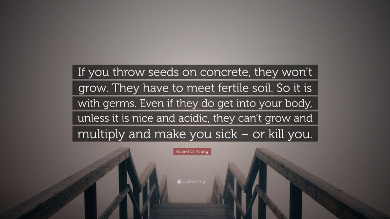 Robert O. Young Quote: “If you throw seeds on concrete, they won’t grow. They have to meet fertile soil. So it is with germs. Even if they do get into your body, unless it is nice and acidic, they can’t grow and multiply and make you sick – or kill you.”