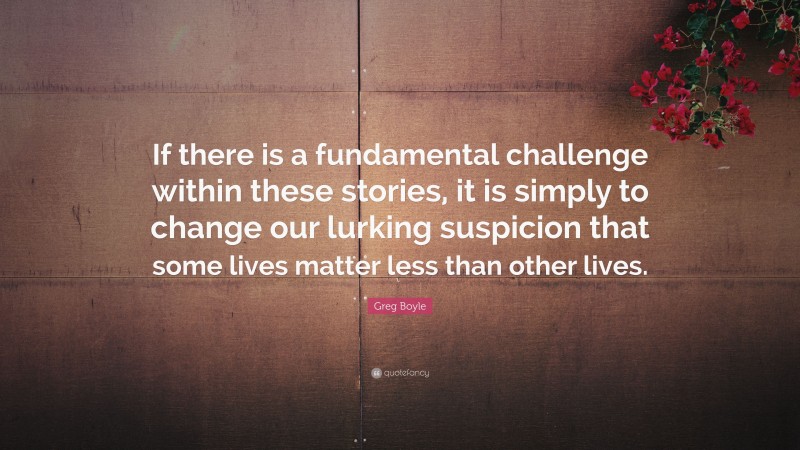 Greg Boyle Quote: “If there is a fundamental challenge within these stories, it is simply to change our lurking suspicion that some lives matter less than other lives.”