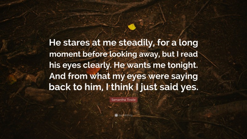Samantha Towle Quote: “He stares at me steadily, for a long moment before looking away, but I read his eyes clearly. He wants me tonight. And from what my eyes were saying back to him, I think I just said yes.”
