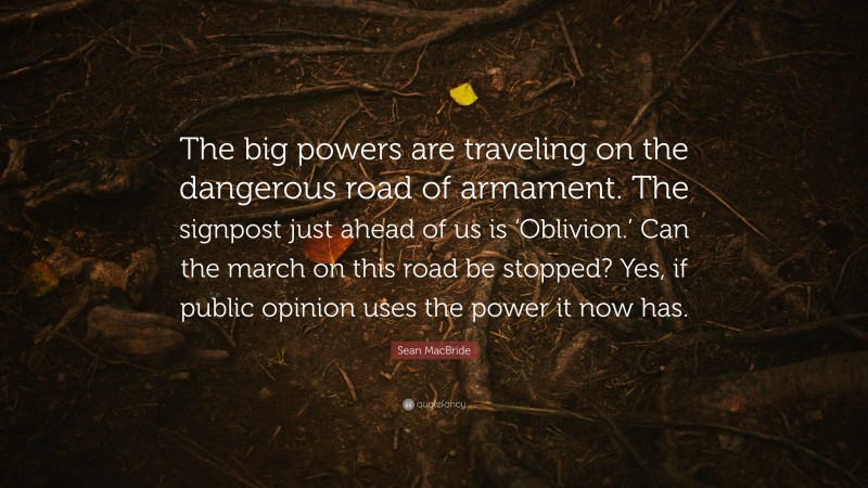 Sean MacBride Quote: “The big powers are traveling on the dangerous road of armament. The signpost just ahead of us is ‘Oblivion.’ Can the march on this road be stopped? Yes, if public opinion uses the power it now has.”