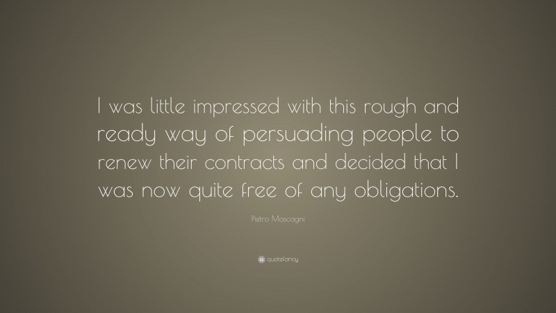 Pietro Mascagni Quote: “I was little impressed with this rough and ready way of persuading people to renew their contracts and decided that I was now quite free of any obligations.”