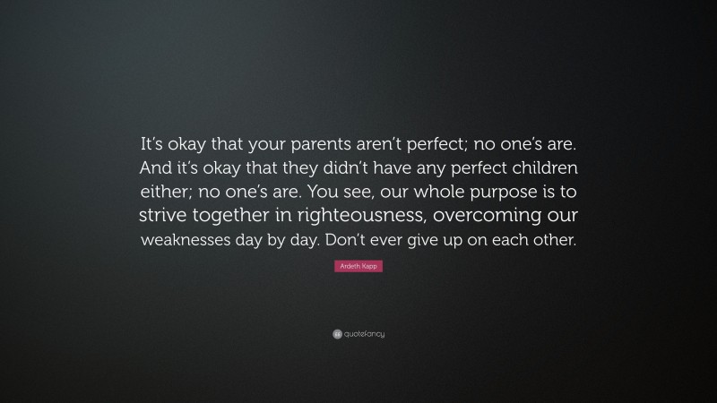 Ardeth Kapp Quote: “It’s okay that your parents aren’t perfect; no one’s are. And it’s okay that they didn’t have any perfect children either; no one’s are. You see, our whole purpose is to strive together in righteousness, overcoming our weaknesses day by day. Don’t ever give up on each other.”
