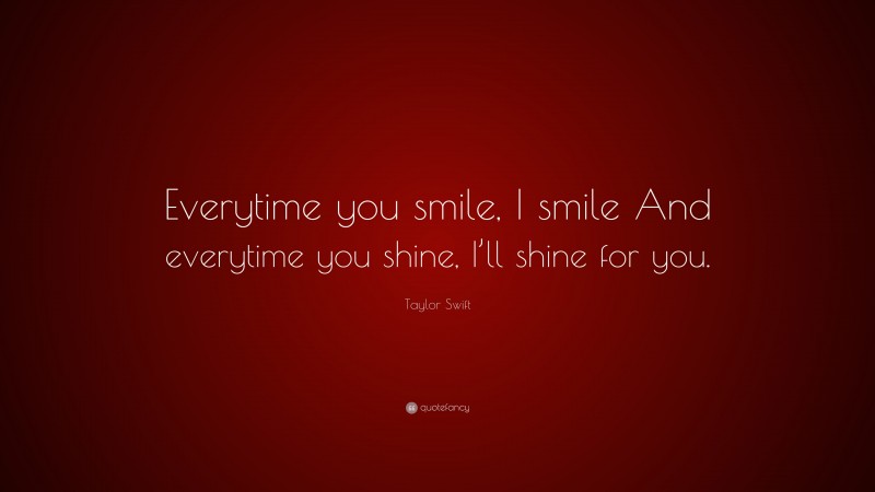 Taylor Swift Quote: “Everytime you smile, I smile And everytime you shine, I’ll shine for you.”