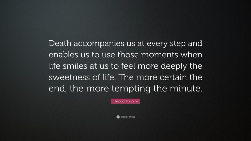 Theodor Fontane Quote: “Death accompanies us at every step and enables us to use those moments when life smiles at us to feel more deeply the sweetness of life. The more certain the end, the more tempting the minute.”