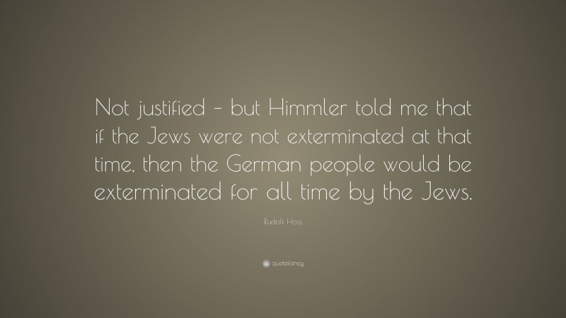 Rudolf Hoss Quote: “Not justified – but Himmler told me that if the Jews were not exterminated at that time, then the German people would be exterminated for all time by the Jews.”