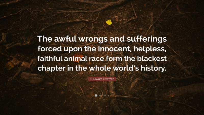 R. Edward Freeman Quote: “The awful wrongs and sufferings forced upon the innocent, helpless, faithful animal race form the blackest chapter in the whole world’s history.”