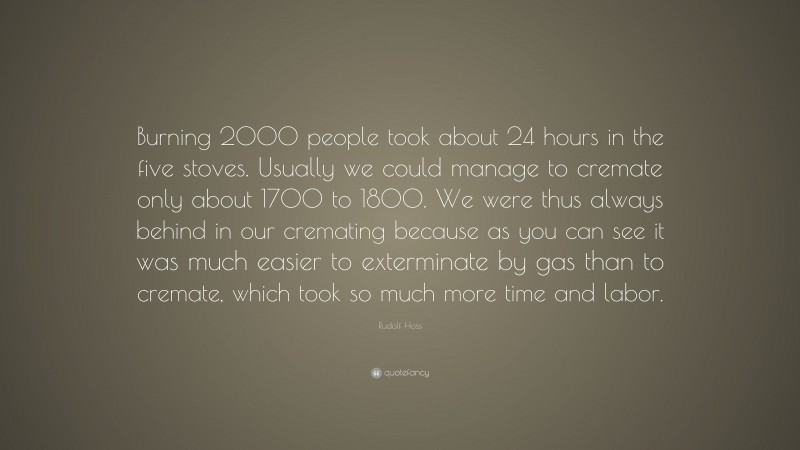 Rudolf Hoss Quote: “Burning 2000 people took about 24 hours in the five stoves. Usually we could manage to cremate only about 1700 to 1800. We were thus always behind in our cremating because as you can see it was much easier to exterminate by gas than to cremate, which took so much more time and labor.”