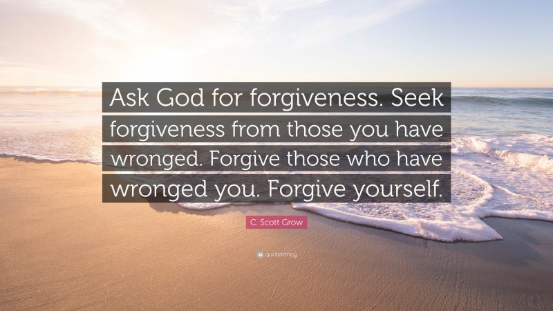 C. Scott Grow Quote: “Ask God for forgiveness. Seek forgiveness from those you have wronged. Forgive those who have wronged you. Forgive yourself.”