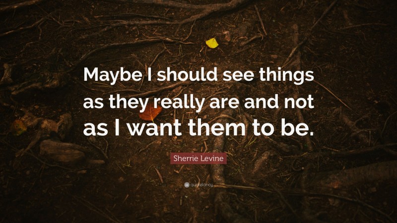 Sherrie Levine Quote: “Maybe I should see things as they really are and not as I want them to be.”