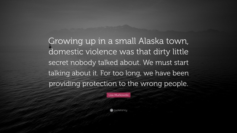 Lisa Murkowski Quote: “Growing up in a small Alaska town, domestic violence was that dirty little secret nobody talked about. We must start talking about it. For too long, we have been providing protection to the wrong people.”