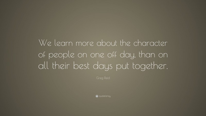 Greg Reid Quote: “We learn more about the character of people on one off day, than on all their best days put together.”