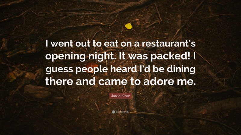 Jarod Kintz Quote: “I went out to eat on a restaurant’s opening night. It was packed! I guess people heard I’d be dining there and came to adore me.”
