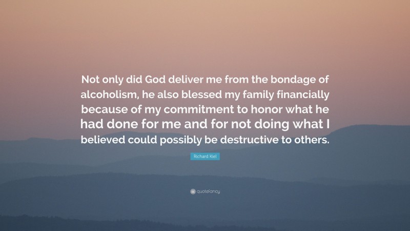 Richard Kiel Quote: “Not only did God deliver me from the bondage of alcoholism, he also blessed my family financially because of my commitment to honor what he had done for me and for not doing what I believed could possibly be destructive to others.”