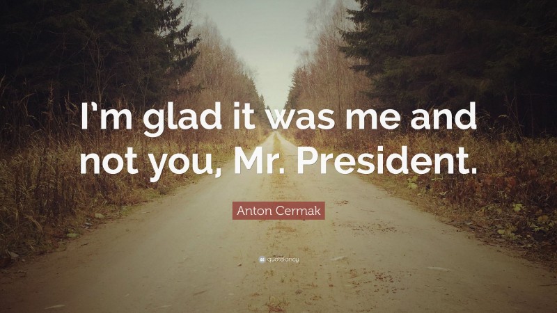 Anton Cermak Quote: “I’m glad it was me and not you, Mr. President.”