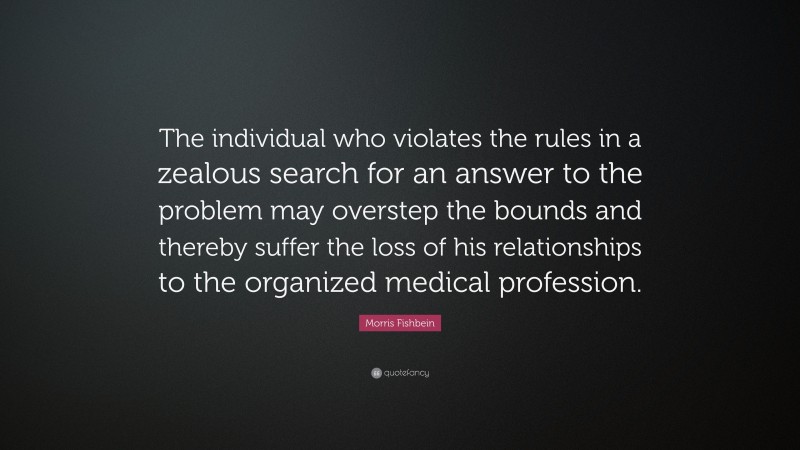 Morris Fishbein Quote: “The individual who violates the rules in a zealous search for an answer to the problem may overstep the bounds and thereby suffer the loss of his relationships to the organized medical profession.”