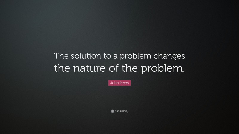 John Peers Quote: “The solution to a problem changes the nature of the problem.”