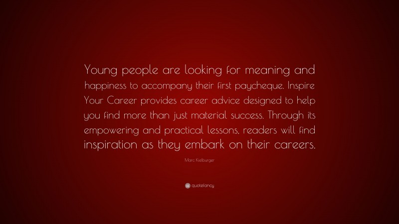 Marc Kielburger Quote: “Young people are looking for meaning and happiness to accompany their first paycheque. Inspire Your Career provides career advice designed to help you find more than just material success. Through its empowering and practical lessons, readers will find inspiration as they embark on their careers.”