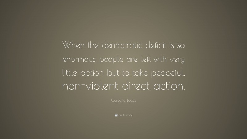 Caroline Lucas Quote: “When the democratic deficit is so enormous, people are left with very little option but to take peaceful, non-violent direct action.”
