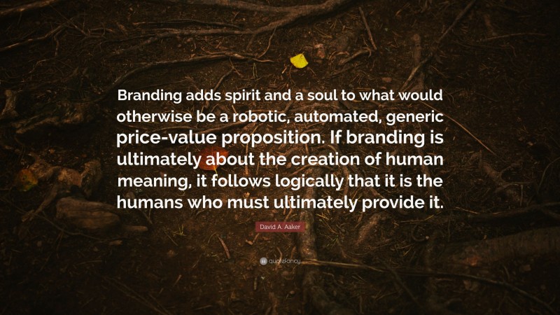 David A. Aaker Quote: “Branding adds spirit and a soul to what would otherwise be a robotic, automated, generic price-value proposition. If branding is ultimately about the creation of human meaning, it follows logically that it is the humans who must ultimately provide it.”