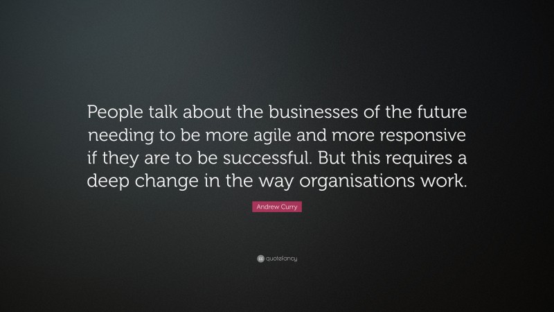 Andrew Curry Quote: “People talk about the businesses of the future needing to be more agile and more responsive if they are to be successful. But this requires a deep change in the way organisations work.”
